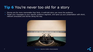 Sensitivity: Internal
 Stories are far more memorable than facts. A well-told story can move the audience
 Target your messages to your specific audience segment, and spice up your presentation with short,
relevant anecdotes and stories along the way.
7 Ten tips to become a better virtual presenter
Tip 6 You’re never too old for a story
 