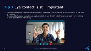 Sensitivity: Internal
 Digital presentations can feel cold and distant, especially if the presenter is looking down, to the side
or reading.
 The secret to keeping an audience captive is to look up, directly into the camera, as if you’re talking
to each one of them individually.
8 Ten tips to become a better virtual presenter
Tip 7 Eye contact is still important
 