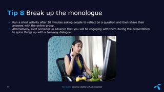 Sensitivity: Internal
 Run a short activity after 30 minutes asking people to reflect on a question and then share their
answers with the online group.
 Alternatively, alert someone in advance that you will be engaging with them during the presentation
to spice things up with a two-way dialogue.
9 Ten tips to become a better virtual presenter
Tip 8 Break up the monologue
 