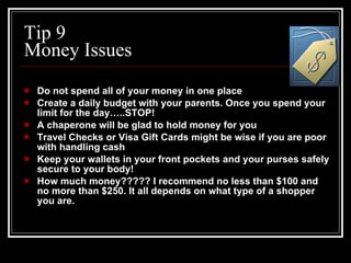 Tip 9 Money Issues Do not spend all of your money in one place Create a daily budget with your parents. Once you spend your limit for the day…..STOP! A chaperone will be glad to hold money for you Travel Checks or Visa Gift Cards might be wise if you are poor with handling cash Keep your wallets in your front pockets and your purses safely secure to your body! How much money????? I recommend no less than $100 and no more than $250. It all depends on what type of a shopper you are. 