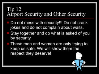 Tip 12 Airport Security and Other Security Do not mess with security!!! Do not crack jokes and do not complain about waits.  Stay together and do what is asked of you by security  These men and women are only trying to keep us safe. We will show them the respect they deserve! 