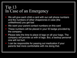 Tip 13 In Case of an Emergency We will give each child a card with our cell phone numbers and the numbers of other chaperones in case (the unlikelihood) you get lost We want your parent contact numbers on this card These numbers will be placed in your ID badge provided by the company Please take the time to place id tags on all your bags. The company will provide us with id tags. But, a backup personal one will not hurt. I can be responsible for passing out medication if your parents feel more comfortable with me doing that. 