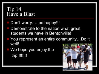 Tip 14 Have a Blast Don’t worry…..be happy!!! Demonstrate to the nation what great students we have in Bentonville! You represent an entire community…Do it well! We hope you enjoy the  trip!!!!!!!! 