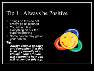 Tip 1 : Always be Positive  Things on trips do not always go as planned You will not find everything on our trip super interesting Some people may get on your nerves Tip :  Always remain positive and remember that this is an opportunity of a lifetime. Your attitude will determine how you will remember this trip. 