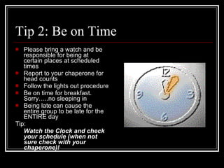 Tip 2: Be on Time Please bring a watch and be responsible for being at certain places at scheduled times Report to your chaperone for head counts Follow the lights out procedure Be on time for breakfast. Sorry…..no sleeping in Being late can cause the entire group to be late for the ENTIRE day Tip:  Watch the Clock and check your schedule (when not sure check with your chaperone)! 