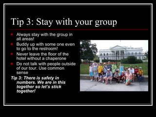 Tip 3: Stay with your group Always stay with the group in all areas! Buddy up with some one even to go to the restroom! Never leave the floor of the hotel without a chaperone Do not talk with people outside of our tour. Use common sense Tip 3: There is safety in numbers. We are in this together so let’s stick together! 