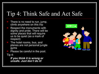 Tip 4: Think Safe and Act Safe There is no need to run, jump, climb anywhere on this trip Respect the monuments with dignity and pride. There will be some places that will require us to be quiet (as a mark of respect) The hotel rooms, bus, and planes are not personal jungle gyms Please be careful in the pool.  Tip 4: If you think it is wrong or unsafe. Just don’t do it! 