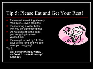Tip 5: Please Eat and Get Your Rest! Please eat something at every meal (yes….even breakfast) Please bring a water bottle with you on sightseeing trips Do not overeat to the point you are going to make yourself sick Please get to bed by 11. The days will be long and we don’t want you dragging! Tip 5:  Get plenty of food, water, and rest to make it through each day 