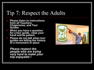 Tip 7: Respect the Adults Please listen to instructions from all Teachers, Chaperones, and Tour Guides When you have a question for a tour guide.. raise your hand and be patient Please do not talk when tour guides are telling the history of a monument or place Please respect the people who are trying very hard to make your trip enjoyable ! 