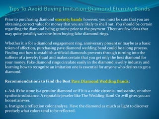 Prior to purchasing diamond eternity bands however, you must be sure that you are
obtaining correct value for money that you are likely to shell out. You should be certain
regarding the diamond being genuine prior to the payment. There are few ideas that
may quite possibly save one from buying false diamond rings.

Whether it is for a diamond engagement ring, anniversary present or maybe as a basic
token of affection, purchasing pave diamond wedding band could be a long process.
Finding out how to establish artificial diamonds prevents through turning into the
sufferer of a jewelry fraud and makes certain that you get only the best diamond for
your money. Fake diamond rings circulate easily in the diamond jewelry industry and
learning how to recognize an imitation one is essential for anyone who desires to get a
diamond.

Recommendations to Find the Best Pave Diamond Wedding Bands:

1. Ask if the stone is a genuine diamond or if it is a cubic zirconia, moissanite, or other
synthetic substance. A reputable jeweler like The Wedding Band Co .will gives you an
honest answer.
2. Instigate a reflection color analyze. Have the diamond as much as light to discover
precisely what colors tend to be reflected.
 