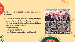 Advices for a smooth flow from one task to
the next :
- To use a basket system to keep different
patients’ prescriptions and drugs separate
- To clear away the bottles from prescriptions
that have been completed
- Proper lighting
- Adequate counter space
- Comfortable temperature and humidity
 