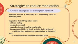 Workload increase is often cited as a contributing factor in
dispensing errors
Suggestions that will help reduce errors :
- sufficient staffing
- appropiate workload
- regular breaks and time off for meal breaks
- sharing responsibilities by clearly assigning duties to the staff
--> will help them understand the expectations of the flow of
work
--> may ultimately aid in reducing workplace stress
Strategies to reduce medication
errors
Focus on reducing stress and balancing heavy workloads8
3
22
 