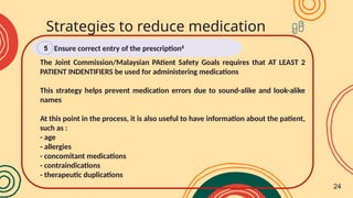 The Joint Commission/Malaysian PAtient Safety Goals requires that AT LEAST 2
PATIENT INDENTIFIERS be used for administering medications
This strategy helps prevent medication errors due to sound-alike and look-alike
names
At this point in the process, it is also useful to have information about the patient,
such as :
- age
- allergies
- concomitant medications
- contraindications
- therapeutic duplications
Strategies to reduce medication
errors
Ensure correct entry of the prescription8
5
24
 