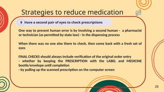 Strategies to reduce medication
errors
Have a second pair of eyes to check prescriptions
9
One way to prevent human error is by involving a second human - a pharmacist
or technician (as permitted by state law) - in the dispensing process
When there was no one else there to check, then come back with a fresh set of
eyes
FINAL CHECKS should always include verification of the original order entry
- whether by keeping the PRESCRIPTION with the LABEL and MEDICINE
bootle/envelope until completion
- by pulling up the scanned prescription on the computer screen
28
 