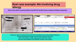 Alahan ubat-ubatan yang dimasukkan di profile Phis pesakit berjaya mengesan kesilapan pengubatan
Pesakit ada alahan terhadap ubat Non Steroidal Anti-Inflammatory Drugs (NSAIDS) diclofenac.
Pesakit telah dipreksrib dengan ubat daripada kumpulan yang sama.
Alahan telah dikesan melalui tagging pada profile Phis pesakit.
Intervensi telah dilakukan dan preksriber menukar ubat tersebut.
Real case example: Me involving drug
allergy
 