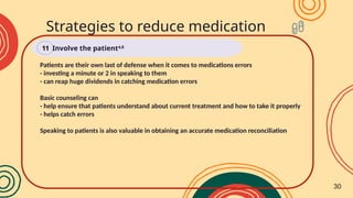 Patients are their own last of defense when it comes to medications errors
- investing a minute or 2 in speaking to them
- can reap huge dividends in catching medication errors
Basic counseling can
- help ensure that patients understand about current treatment and how to take it properly
- helps catch errors
Speaking to patients is also valuable in obtaining an accurate medication reconciliation
Strategies to reduce medication
errors
Involve the patient4,8
11
30
 