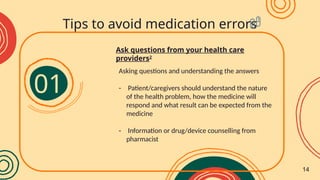 Asking questions and understanding the answers
- Patient/caregivers should understand the nature
of the health problem, how the medicine will
respond and what result can be expected from the
medicine
- Information or drug/device counselling from
pharmacist
Ask questions from your health care
providers2
Tips to avoid medication errors
01
14
 