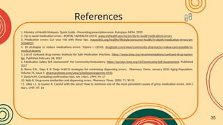 1. Ministry of Health Malaysia. Quick Guide : Preventing prescription error. Putrajaya: MOH. 2020
2. Tip to avoid medication errors - PORTAL MyHEALTH (2014). www.myhealth.gov.my/en/tip-to-avoid-medications-errors
3. Medication errors: Cut your risk with these tips. mayoclinic.org/healthy-lifestyle/consumer-health/in-depth/medication-errors/art-
20048035
4. 10 strategies to reduce medications errors. Tzipora L (2010). drugtopics.com/view/community-pharmacies-makse-care-possible-in-
medical-deserts
5. List of confused drug names: Institute for Safe Medication Practices. https://www.ismp.org/recommendations/confused-drug-names-
list. Published February 28, 2019
6. Medication Safety Self Assessment® for Community/Ambulatory. https://surveys.ismp.org/s3/Community-Self-Asssessment. Published
2017
8. Rama P.N., Daya K & Tonja M.W.10 strategies for minimizing dispensing errors. Pharmacy Times, January 2010 Aging Population,
Volume 76, Issue 1. pharmacytimes.com/view/p2pdispensingerrors-0110
9. Davis N.M. Combating confirmation bias. Am J Nurs. 1994; 94: 17
10. Kelly K. Drug-name similarities and dispensing errors. Pharmacy Times. 2005; 71: 30-31
11. Lilley L.L. & Guanci R. Careful with the zeros! How to minimize one of the most persistent causes of gross medication errors. Arm J
Nurs. 1997; 97: 14
References
35
 
