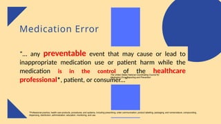 Medication Error
“… any preventable event that may cause or lead to
inappropriate medication use or patient harm while the
medication is in the control of the healthcare
professional*, patient, or consumer...”
The United States National Coordinating Council for
Medication Error Reporting and Prevention
*Professional practice, health care products, procedures, and systems, including prescribing, order communication, product labelling, packaging, and nomenclature, compounding,
dispensing, distribution, administration, education, monitoring, and use.
 