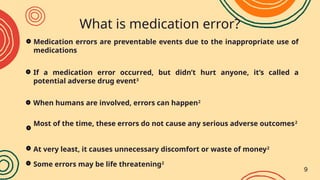 What is medication error?
2818
(2018)
↑3046
(2019)
01
02 03
Medication errors are preventable events due to the inappropriate use of
medications
If a medication error occurred, but didn’t hurt anyone, it’s called a
potential adverse drug event3
Most of the time, these errors do not cause any serious adverse outcomes2
When humans are involved, errors can happen2
At very least, it causes unnecessary discomfort or waste of money2
Some errors may be life threatening2
9
 