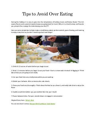 Tips to Avoid Over Eating
During the holidays it is easy to give into the temptations of holiday treats and festive feasts! The rich
savory flavors and succulent sweets keeps you going back for more! Why is it so hard to stop and how do
you prevent the cravings from destroying your diet???
Here are some simple tips to help create a mindfulness about portion control, pace of eating, and learning
to enjoy every bite so you don’t need to go back and binge!
1. Drink 8-12 ounces of water before you begin to eat
2. Wait 1-2 minutes before you begin to eat your food—Start a conversation instead of digging in! Think
about how you are going to eat slowly
3. Cut your food into very small pieces while you are waiting
4. Model your behavior after someone who eats slowly
5. Chew your food very thoroughly--Think about the food as you chew it, and really take time to enjoy the
flavor
6. Swallow each bite before you put another bite into your mouth
7. Pause between bites. Put your utensils down or engage in conversation
Original Story here: Betsy’s Best
You can also learn various Recipes With Sunflower Seed Butter
 