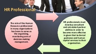 HR Professional
The role of the Human
Resource professional
in many organizations
has been to serve as
the organising,
monitoring arm of
decision-making
management.
HR professionals must
develop consultant
and calculated partner
abilities in order to
become more effective
in given that technical
guidance and human
capital services to their
organization.
 