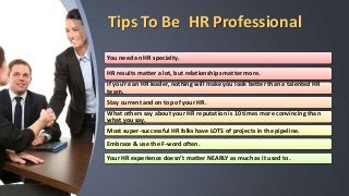Tips To Be HR Professional
You need an HR specialty.
HR results matter a lot, but relationships matter more.
If you’re an HR leader, nothing will make you look better than a talented HR
team.
Stay current and on top of your HR.
What others say about your HR reputation is 10 times more convincing than
what you say.
Most super-successful HR folks have LOTS of projects in the pipeline.
Embrace & use the F-word often.
Your HR experience doesn’t matter NEARLY as much as it used to.
 