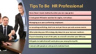 Tips To Be HR Professional
Steal. Never invent mediocrity when you can copy genius
A truly great HR leader searches for eagles, not turkeys.
Managing your poor performing employees.
In recruiting and hiring, don’t use cost per hire as you only success metric.
When planning your HR strategy, dig deep into your turnover numbers.
If you’re knocking it out of the park, no one will care what your GPA was.
BIG goals to tackle that will easily place you among the top 5%.
Connect with people at a deep and emotional level.
 