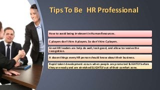 Tips To Be HR Professional
How to avoid being irrelevant in Human Resources.
C players don’t hire A players. So don’t hire C players.
Great HR leaders are help do well, look good, and allow to receive the
recognition.
A dozen things every HR person should know about their business.
Rapid talent development occurs when people are promoted SLIGHTLY before
they are ready and are stretched SLIGHTLY out of their comfort zone.
 