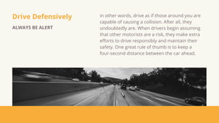 Drive Defensively
ALWAYS BE ALERT
in other words, drive as if those around you are
capable of causing a collision. After all, they
undoubtedly are. When drivers begin assuming
that other motorists are a risk, they make extra
efforts to drive responsibly and maintain their
safety. One great rule of thumb is to keep a
four-second distance between the car ahead.
 