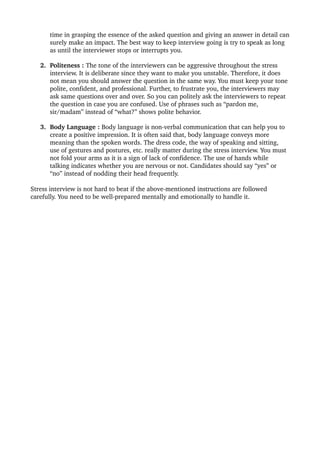 time in grasping the essence of the asked question and giving an answer in detail can 
surely make an impact. The best way to keep interview going is try to speak as long 
as until the interviewer stops or interrupts you. 
2. Politeness : The tone of the interviewers can be aggressive throughout the stress 
interview. It is deliberate since they want to make you unstable. Therefore, it does 
not mean you should answer the question in the same way. You must keep your tone 
polite, confident, and professional. Further, to frustrate you, the interviewers may 
ask same questions over and over. So you can politely ask the interviewers to repeat 
the question in case you are confused. Use of phrases such as “pardon me, 
sir/madam” instead of “what?” shows polite behavior. 
3. Body Language : Body language is non­verbal communication that can help you to 
create a positive impression. It is often said that, body language conveys more 
meaning than the spoken words. The dress code, the way of speaking and sitting, 
use of gestures and postures, etc. really matter during the stress interview. You must 
not fold your arms as it is a sign of lack of confidence. The use of hands while 
talking indicates whether you are nervous or not. Candidates should say “yes” or 
“no” instead of nodding their head frequently.
Stress interview is not hard to beat if the above­mentioned instructions are followed 
carefully. You need to be well­prepared mentally and emotionally to handle it.
 
 