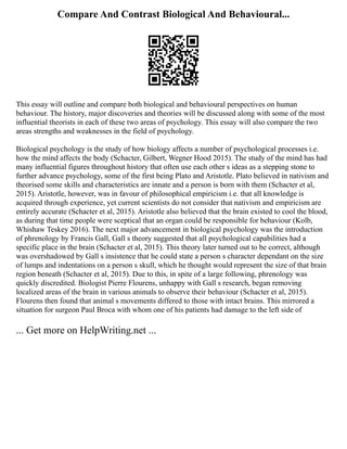Compare And Contrast Biological And Behavioural...
This essay will outline and compare both biological and behavioural perspectives on human
behaviour. The history, major discoveries and theories will be discussed along with some of the most
influential theorists in each of these two areas of psychology. This essay will also compare the two
areas strengths and weaknesses in the field of psychology.
Biological psychology is the study of how biology affects a number of psychological processes i.e.
how the mind affects the body (Schacter, Gilbert, Wegner Hood 2015). The study of the mind has had
many influential figures throughout history that often use each other s ideas as a stepping stone to
further advance psychology, some of the first being Plato and Aristotle. Plato believed in nativism and
theorised some skills and characteristics are innate and a person is born with them (Schacter et al,
2015). Aristotle, however, was in favour of philosophical empiricism i.e. that all knowledge is
acquired through experience, yet current scientists do not consider that nativism and empiricism are
entirely accurate (Schacter et al, 2015). Aristotle also believed that the brain existed to cool the blood,
as during that time people were sceptical that an organ could be responsible for behaviour (Kolb,
Whishaw Teskey 2016). The next major advancement in biological psychology was the introduction
of phrenology by Francis Gall, Gall s theory suggested that all psychological capabilities had a
specific place in the brain (Schacter et al, 2015). This theory later turned out to be correct, although
was overshadowed by Gall s insistence that he could state a person s character dependant on the size
of lumps and indentations on a person s skull, which he thought would represent the size of that brain
region beneath (Schacter et al, 2015). Due to this, in spite of a large following, phrenology was
quickly discredited. Biologist Pierre Flourens, unhappy with Gall s research, began removing
localized areas of the brain in various animals to observe their behaviour (Schacter et al, 2015).
Flourens then found that animal s movements differed to those with intact brains. This mirrored a
situation for surgeon Paul Broca with whom one of his patients had damage to the left side of
... Get more on HelpWriting.net ...
 