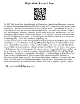 Rigor Murtis Research Paper
The Stiff Truth About Rigor Mortis Growing up, I have always been intrigued by murder mysteries.
My favorite shows consisted of Criminal Minds, CSI, and NCIS. From watching these shows episode
after episode, I have become familiarized with the term Rigor Mortis . Rigor Mortis is referred to as
the third stage of death, where the muscles in the body contract leaving the body stiff for a period of
time. Rigor Mortis occurs shortly after death, usually within three to four hours when the cells lose
their oxygen supply. In order for muscles to contract, ATP is required. After death, ATP is no longer
produced leaving the muscles tense. The process begins while a muscle is relaxed in its resting state.
In the resting state, ... Show more content on Helpwriting.net ...
This causes the muscles to stiffen making the deceased body go into the Rigor Mortis stage due to the
accumulation of acid in the muscle tissue. Rigor Mortis hits its peak state about twelve hours after a
person s death and slowly decreases over the next forty eight to sixty hours. Although Rigor Mortis
may seem like a reliable source to use when predating a time of death, it is not. It is not ideal because
of the large spans of time it encompasses. The windows can vary by as much as 24 hours and there are
also several factors that can severely impact the onset and timeline of Rigor Mortis (Dillion, Death
and Kinetics. ). Other factors which can alter the reliability of prediction based on Rigor Mortis is if:
the deceased person had an illness, the temperature of the atmosphere in which the body was
discovered, what the person s activities were before death, and the conditions in which the body was
found. Due to the great list of factors that can modify the prediction of time of death using Rigor
Mortis, I do not think it is a reliable source for doctors, detectives, or scientists to predict a time of
... Get more on HelpWriting.net ...
 