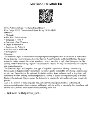 Analysis Of The Article The
￼The Authored Object ­The Semiological Project
Kyle Onaga DAR2 ­Computational Space Spring 2015 AADRL
￼Outline
● Abstract ●
● The Role of the Author ●
● Language of Form ●
● Activation of the Viewer ●
● Object as Medium ●
● Removing the Author ●
● Architecture as Medium ●
● Bibliography
￼Abstract
The Authored Object in interested in investigating the contemporary role of the author in architecture.
Using linguistic construction as defined by theorists Noam Chomsky and Roland Barthes, this paper
traces the various roles of the a uthor ­m edium ­v iewers have had to each other throughout the 21st
century and how the evolving linguistic structures have affected the way viewers interact with objects
and assessed meaning.
The Authored Object will propose a new type of linguistic organization utilizing contemporary
technologies to hypothesize how inhabitants experience can be enriched by introducing a semiological
architecture. Expanding on the notion of the double reading, literal and contextual, in linguistics and
outlined by Noam Chomsky and later expanded to a theory of double readings in imagery by Roland
Barthes; the Authored Object expands the discussion to readings for a formal architectural object with
posture.
Akin to the concept of body language, The Authored Object proposes to utilize technological
advancements in engineering to make an architecture with the ability to physically alter its volume and
orientation to provoke a new behavioural complexity. Such that
... Get more on HelpWriting.net ...
 