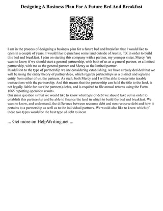 Designing A Business Plan For A Future Bed And Breakfast
I am in the process of designing a business plan for a future bed and breakfast that I would like to
open in a couple of years. I would like to purchase some land outside of Austin, TX in order to build
this bed and breakfast. I plan on starting this company with a partner, my younger sister, Mercy. We
want to know if we should start a general partnership, with both of us as a general partner, or a limited
partnership, with me as the general partner and Mercy as the limited partner.
In addition to the type of partnership we are considering establishing, we have already decided that we
will be using the entity theory of partnerships, which regards partnerships as a distinct and separate
entity from either of us, the partners. As such, both Mercy and I will be able to enter into taxable
transactions with the partnership. And this means that the partnership can hold the title to the land, is
not legally liable for our (the partners) debts, and is required to file annual returns using the Form
1065 reporting operation results.
Our main question is that we would like to know what type of debt we should take out in order to
establish this partnership and be able to finance the land in which to build the bed and breakfast. We
want to know, and understand, the difference between recourse debt and non recourse debt and how it
pertains to a partnership as well as to the individual partners. We would also like to know which of
these two types would be the best type of debt to incur
... Get more on HelpWriting.net ...
 