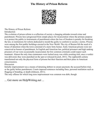 The History of Prison Reform
The History of Prison Reform
Introduction
The evolution of prison reform is a reflection of society s changing attitudes toward crime and
punishment. Prisons have progressed from simple places for incarceration where the primary purpose
is to protect the public to instruments of punishment where the loss of freedom is penalty for breaking
the law, to institutions for reform dedicated to mould the guilty to conform to society s norms. Prisons
were among the first public buildings erected in the New World. The city of Boston felt the need of a
house of detention when the town consisted of a mere forty homes. Early American prisons were not
conceived as houses of punishment. In English and American law, political prisoners and high ranking
prisoners of war were occasionally incarcerated, but few common criminals could expect such
treatment. Almost the only time commoners were locked away was while awaiting trial, once a verdict
was delivered, they were punished on the spot or released (Lynch, 2011). The eighteenth century
transformed not only the physical form of prisons but their function and their place in American
consciousness.
Discussion
Initially imprisonment was a means of detaining debtors to ensure payment, the accused before trial,
or the guilty before punishment. Courts imposed sentences including fines, personal mutilation such as
flogging or branding, or death (Johnson, 2011).
The only offense for which long term imprisonment was common was debt, though
... Get more on HelpWriting.net ...
 