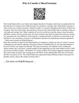 Why Is Canada A Mixed Economy
The United States debt is over thirty times higher than that of Canada, which may be explained by the
fact that the two countries have different types of economies. Currently, the United States economy is
what s known as a market economy, whereas Canada s is a mixed. Throughout the history of these two
countries, there have been many ups and downs, however the United States debt is currently rising at a
very high and constant rate. Many countries all over the world are currently using a mixed economy
and there is many obvious reasons why. For each economy type there are many pros and cons, but the
two economies are very different. In the long run, a market economy is inferior to a mixed due to the
fact that it is not consistent, everyone is not balanced, and there are minimal government regulations.
... Show more content on Helpwriting.net ...
Since this economy is based on the individualism of companies, usually one area of a state or country
is dominant in one specific industry. If the price drops in something like oil, any area that produces a
lot of oil will be very negatively affected. This type of economy can suddenly crash, sending the
whole country into a recession. A good example of this happening was the stock market crash of 1987,
also known as black monday . On October 19, a large number of sell orders triggered a domino effect
that scared many investors into creating more sell orders. In the unbelievably short time of 24 hours,
the Dow was down 22.6%. The United States has experienced many different crashes in the past few
decades, and it is due to the market economy that it
... Get more on HelpWriting.net ...
 
