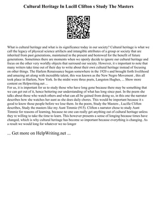 Cultural Heritage In Lucill Clifton s Study The Masters
What is cultural heritage and what is its significance today in our society? Cultural heritage is what we
call the legacy of physical science artifacts and intangible attributes of a group or society that are
inherited from past generations, maintained in the present and bestowed for the benefit of future
generations. Sometimes there are moments when we openly decide to ignore our cultural heritage and
focus on the other very worldly objects that surround our society. However, it s important to note that
many writers take time out of their day to write about their own cultural heritage instead of focusing
on other things. The Harlem Renaissance began somewhere in the 1920 s and brought forth livelihood
and amazing art along with incredible talent, this was known as the New Negro Movement , this all
took place in Harlem, New York. In the midst were three poets, Langston Hughes, ... Show more
content on Helpwriting.net ...
For us, it is important for us to study those who have long gone because there may be something that
we can get out of it, hence bettering our understanding of what has long since past. In the poem she
talks about those who watch others and what can all be gained from doing so, in this one the narrator
describes how she watches her aunt as she does daily chores. This would be important because it s
good to know those people before we lose them. In the poem, Study the Masters , Lucille Clifton
describes, Study the masters like my Aunt Timmie (915). Clifton s narrator chose to study Aunt
Timmie for reasons of learning, because no one can really get anything out of cultural heritage unless
they re willing to take the time to learn. This however presents a sense of longing because times have
changed, which is why cultural heritage has become so important because everything is changing. As
a result we would long for whatever we no longer
... Get more on HelpWriting.net ...
 