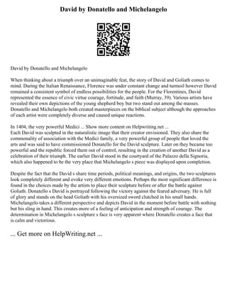 David by Donatello and Michelangelo
David by Donatello and Michelangelo
When thinking about a triumph over an unimaginable feat, the story of David and Goliath comes to
mind. During the Italian Renaissance, Florence was under constant change and turmoil however David
remained a consistent symbol of endless possibilities for the people. For the Florentines, David
represented the essence of civic virtue courage, fortitude, and faith (Murray, 39). Various artists have
revealed their own depictions of the young shepherd boy but two stand out among the masses.
Donatello and Michelangelo both created masterpieces on the biblical subject although the approaches
of each artist were completely diverse and caused unique reactions.
In 1404, the very powerful Medici ... Show more content on Helpwriting.net ...
Each David was sculpted in the naturalistic image that their creator envisioned. They also share the
commonality of association with the Medici family, a very powerful group of people that loved the
arts and was said to have commissioned Donatello for the David sculpture. Later on they became too
powerful and the republic forced them out of control, resulting in the creation of another David as a
celebration of their triumph. The earlier David stood in the courtyard of the Palazzo della Signoria,
which also happened to be the very place that Michelangelo s piece was displayed upon completion.
Despite the fact that the David s share time periods, political meanings, and origins, the two sculptures
look completely different and evoke very different emotions. Perhaps the most significant difference is
found in the choices made by the artists to place their sculpture before or after the battle against
Goliath. Donatello s David is portrayed following the victory against the feared adversary. He is full
of glory and stands on the head Goliath with his oversized sword clutched in his small hands.
Michelangelo takes a different perspective and depicts David in the moment before battle with nothing
but his sling in hand. This creates more of a feeling of anticipation and strength of courage. The
determination in Michelangelo s sculpture s face is very apparent where Donatello creates a face that
is calm and victorious.
... Get more on HelpWriting.net ...
 