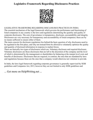 Legislative Framework Regarding Disclosures Practices
LEGISLATIVE FRAMEWORK REGARDING DISCLOSURES PRACTICES IN INDIA
The essential mechanism of the legal framework which governs the performance and functioning of
listed companies in any country is the laws and regulations determining the quantity and quality of
corporate disclosures. The core of governance is transparency, disclosure, accountability and integrity.
Disclosures are very necessary for transparency and accountability of listed companies; these are by
no means sufficient to ensure either of them.
The main concern for disclosure regulations lies behind the basic question of why disclosures need to
be regulated in the first place, and why not instead firms be allowed to voluntarily optimize the quality
and quantity of disclosed information in response to market forces.
There are basically two types of disclosures which are; Voluntary disclosure and required disclosure.
Voluntary disclosures are those disclosures that are left to the discretion of the company and the level
of which is determined by the management or shareholders by balancing at the margin level costs and
benefits of disclosures. Disclosures that are required, in contrast, the ones that are mandated by laws
and regulations because these are the ones that a company would otherwise not volunteer to provide.
In India, the laws legal framework regarding corporate governance is generally supervised by SEBI
guidelines and Companies Act, 2013, however they are not limited to only SEBI guidelines and
... Get more on HelpWriting.net ...
 