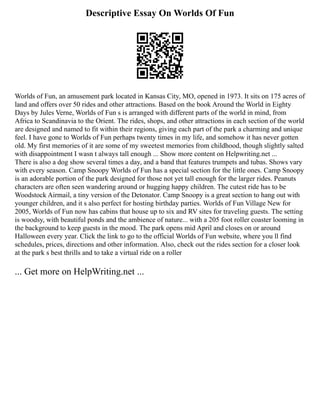 Descriptive Essay On Worlds Of Fun
Worlds of Fun, an amusement park located in Kansas City, MO, opened in 1973. It sits on 175 acres of
land and offers over 50 rides and other attractions. Based on the book Around the World in Eighty
Days by Jules Verne, Worlds of Fun s is arranged with different parts of the world in mind, from
Africa to Scandinavia to the Orient. The rides, shops, and other attractions in each section of the world
are designed and named to fit within their regions, giving each part of the park a charming and unique
feel. I have gone to Worlds of Fun perhaps twenty times in my life, and somehow it has never gotten
old. My first memories of it are some of my sweetest memories from childhood, though slightly salted
with disappointment I wasn t always tall enough ... Show more content on Helpwriting.net ...
There is also a dog show several times a day, and a band that features trumpets and tubas. Shows vary
with every season. Camp Snoopy Worlds of Fun has a special section for the little ones. Camp Snoopy
is an adorable portion of the park designed for those not yet tall enough for the larger rides. Peanuts
characters are often seen wandering around or hugging happy children. The cutest ride has to be
Woodstock Airmail, a tiny version of the Detonator. Camp Snoopy is a great section to hang out with
younger children, and it s also perfect for hosting birthday parties. Worlds of Fun Village New for
2005, Worlds of Fun now has cabins that house up to six and RV sites for traveling guests. The setting
is woodsy, with beautiful ponds and the ambience of nature... with a 205 foot roller coaster looming in
the background to keep guests in the mood. The park opens mid April and closes on or around
Halloween every year. Click the link to go to the official Worlds of Fun website, where you ll find
schedules, prices, directions and other information. Also, check out the rides section for a closer look
at the park s best thrills and to take a virtual ride on a roller
... Get more on HelpWriting.net ...
 