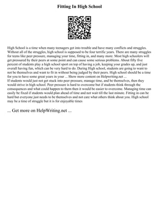 Fitting In High School
High School is a time when many teenagers get into trouble and have many conflicts and struggles.
Without all of the struggles, high school is supposed to be four terrific years. There are many struggles
for teens like peer pressure, managing your time, fitting in, and many more. Most high schoolers will
get pressured by their peers at some point and can cause some serious problems. About fifty five
percent of students play a high school sport on top of having a job, keeping your grades up, and just
overall having fun, which can be very hard to do. During High school, students are going to want to
not be themselves and want to fit in without being judged by their peers. High school should be a time
for you to have some great years in your ... Show more content on Helpwriting.net ...
If students would just not get stuck into peer pressure, manage time, and be themselves, then they
would strive in high school. Peer pressure is hard to overcome but if students think through the
consequences and what could happen to them then it would be easier to overcome. Managing time can
easily be fixed if students would plan ahead of time and not wait till the last minute. Fitting in can be
hard but everyone just needs to be themselves and not care what others think about you. High school
may be a time of struggle but it is for enjoyable times
... Get more on HelpWriting.net ...
 