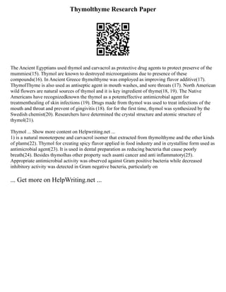 Thymolthyme Research Paper
The Ancient Egyptians used thymol and carvacrol as protective drug agents to protect preserve of the
mummies(15). Thymol are known to destroyed microorganisms due to presence of these
compounds(16). In Ancient Greece thymolthyme was employed as improving flavor additive(17).
ThymolThyme is also used as antiseptic agent in mouth washes, and sore throats (17). North American
wild flowers are natural sources of thymol and it is key ingredient of thyme(18, 19). The Native
Americans have recognizedknown the thymol as a potenteffective antimicrobial agent for
treatmenthealing of skin infections (19). Drugs made from thymol was used to treat infections of the
mouth and throat and prevent of gingivitis (18). for for the first time, thymol was synthesized by the
Swedish chemist(20). Researchers have determined the crystal structure and atomic structure of
thymol(21).
Thymol ... Show more content on Helpwriting.net ...
1) is a natural monoterpene and carvacrol isomer that extracted from thymolthyme and the other kinds
of plants(22). Thymol for creating spicy flavor applied in food industry and in crystalline form used as
antimicrobial agent(23). It is used in dental preparation as reducing bacteria that cause poorly
breath(24). Besides thymolhas other property such asanti cancer and anti inflammatory(25).
Appropriate antimicrobial activity was observed against Gram positive bacteria while decreased
inhibitory activity was detected in Gram negative bacteria, particularly on
... Get more on HelpWriting.net ...
 