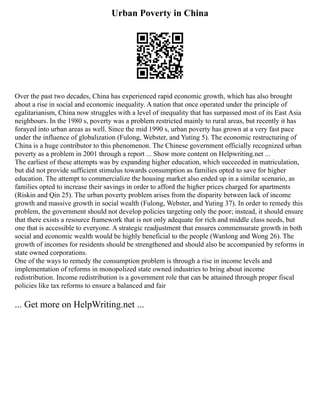 Urban Poverty in China
Over the past two decades, China has experienced rapid economic growth, which has also brought
about a rise in social and economic inequality. A nation that once operated under the principle of
egalitarianism, China now struggles with a level of inequality that has surpassed most of its East Asia
neighbours. In the 1980 s, poverty was a problem restricted mainly to rural areas, but recently it has
forayed into urban areas as well. Since the mid 1990 s, urban poverty has grown at a very fast pace
under the influence of globalization (Fulong, Webster, and Yuting 5). The economic restructuring of
China is a huge contributor to this phenomenon. The Chinese government officially recognized urban
poverty as a problem in 2001 through a report ... Show more content on Helpwriting.net ...
The earliest of these attempts was by expanding higher education, which succeeded in matriculation,
but did not provide sufficient stimulus towards consumption as families opted to save for higher
education. The attempt to commercialize the housing market also ended up in a similar scenario, as
families opted to increase their savings in order to afford the higher prices charged for apartments
(Riskin and Qin 25). The urban poverty problem arises from the disparity between lack of income
growth and massive growth in social wealth (Fulong, Webster, and Yuting 37). In order to remedy this
problem, the government should not develop policies targeting only the poor; instead, it should ensure
that there exists a resource framework that is not only adequate for rich and middle class needs, but
one that is accessible to everyone. A strategic readjustment that ensures commensurate growth in both
social and economic wealth would be highly beneficial to the people (Wanlong and Wong 26). The
growth of incomes for residents should be strengthened and should also be accompanied by reforms in
state owned corporations.
One of the ways to remedy the consumption problem is through a rise in income levels and
implementation of reforms in monopolized state owned industries to bring about income
redistribution. Income redistribution is a government role that can be attained through proper fiscal
policies like tax reforms to ensure a balanced and fair
... Get more on HelpWriting.net ...
 