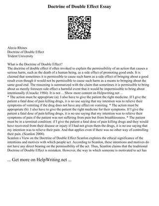 Doctrine of Double Effect Essay
Alecia Rhines
Doctrine of Double Effect
Trident University
What is the Doctrine of Double Effect?
The doctrine of double effect if often invoked to explain the permissibility of an action that causes a
serious harm, such as the death of a human being, as a side effect of promoting good ends. It is
claimed that sometimes it is permissible to cause such harm as a side effect of bringing about a good
result even though it would not be permissible to cause such harm as a means to bringing about the
same good end. The reasoning is summarized with the claim that sometimes it is permissible to bring
about as merely foreseen side effect a harmful event that it would be impermissible to bring about
intentionally (Uniacke 1984). It is not ... Show more content on Helpwriting.net ...
* The action must be appropriate (a): I also have to give the patient the right medicine. If I give the
patient a fatal dose of pain killing drugs, it is no use saying that my intention was to relieve their
symptoms of vomiting if the drug does not have any effect on vomiting. * The action must be
appropriate (b): I also have to give the patient the right medicine for their symptoms. If I give the
patient a fatal dose of pain killing drugs, it is no use saying that my intention was to relieve their
symptoms of pain if the patient was not suffering from pain but from breathlessness. * The patient
must be in a terminal condition: if I give the patient a fatal dose of pain killing drugs and they would
have recovered from their disease or injury if I had not given them the drugs, it is no use saying that
my intention was to relieve their pain. And that applies even if there was no other way of controlling
their pain. (Scanlon 2008).
Scanlon s View on the Doctrine of Double Effect Scanlon explores the ethical significance of the
intentions and motives with which people act. According to Scanlon, these intentions and motives do
not have any direct bearing on the permissibility of the act. Thus, Scanlon claims that the traditional
Doctrine of Double Effect is mistaken. However, the way in which someone is motivated to act has
... Get more on HelpWriting.net ...
 