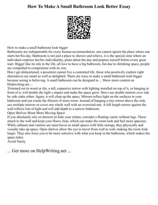 How To Make A Small Bathroom Look Better Essay
How to make a small bathroom look bigger
Bathrooms are indispensable for every human accommodation, one cannot ignore the place where one
starts her/his day. Bathroom is not just a place to shower and relieve, it is the special zone where an
individual explores her/his individuality, plans about the day and prepare oneself before every great
start. Bigger like its role in the life, all love to have a big bathroom, but due to shrinking space, people
are compelled to compromise with its size.
Don t get disheartened, a pessimist cannot live a contented life, those who positively explore right
alternatives are smart as well as delighted. There are ways to make a small bathroom look bigger
because seeing is believing. A small bathroom can be designed to ... Show more content on
Helpwriting.net ...
Trimmed out in wood or tile, a tall, expansive mirror with lighting installed on top of it, or hanging in
front of it, will double the light s impact and make the space grow. Don t use double mirrors over side
by side sinks either. Again, it will chop up the space. Mirrors reflect light on the surfaces in your
bathroom and can create the illusion of more room. Instead of hanging a tiny mirror above the sink,
use multiple mirrors or cover one whole wall with an oversized one. A full length mirror against the
wall reflects lots of light and will add depth to a narrow bathroom.
Open Shelves Mean More Moving Space
If you absolutely rely on drawers to hide your clutter, consider a floating vanity without legs. These
attach to the wall and keep your floors clear, which can make the room look and feel more spacious.
While cabinets and vanities are must haves in small spaces with little storage, they physically and
visually take up space. Open shelves allow the eye to travel from wall to wall, making the room look
larger. They also force you to be more selective with what you keep in the bathroom, which makes the
space tidier.
Avoid Vanity
... Get more on HelpWriting.net ...
 