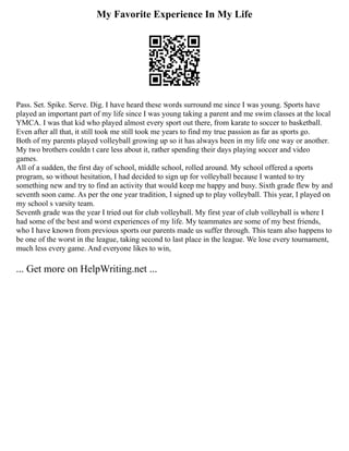 My Favorite Experience In My Life
Pass. Set. Spike. Serve. Dig. I have heard these words surround me since I was young. Sports have
played an important part of my life since I was young taking a parent and me swim classes at the local
YMCA. I was that kid who played almost every sport out there, from karate to soccer to basketball.
Even after all that, it still took me still took me years to find my true passion as far as sports go.
Both of my parents played volleyball growing up so it has always been in my life one way or another.
My two brothers couldn t care less about it, rather spending their days playing soccer and video
games.
All of a sudden, the first day of school, middle school, rolled around. My school offered a sports
program, so without hesitation, I had decided to sign up for volleyball because I wanted to try
something new and try to find an activity that would keep me happy and busy. Sixth grade flew by and
seventh soon came. As per the one year tradition, I signed up to play volleyball. This year, I played on
my school s varsity team.
Seventh grade was the year I tried out for club volleyball. My first year of club volleyball is where I
had some of the best and worst experiences of my life. My teammates are some of my best friends,
who I have known from previous sports our parents made us suffer through. This team also happens to
be one of the worst in the league, taking second to last place in the league. We lose every tournament,
much less every game. And everyone likes to win,
... Get more on HelpWriting.net ...
 