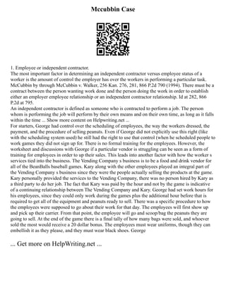 Mccubbin Case
1. Employee or independent contractor.
The most important factor in determining an independent contractor versus employee status of a
worker is the amount of control the employer has over the workers in performing a particular task.
McCubbin by through McCubbin v. Walker, 256 Kan. 276, 281, 866 P.2d 790 (1994). There must be a
contract between the person wanting work done and the person doing the work in order to establish
either an employer employee relationship or an independent contractor relationship. Id at 282, 866
P.2d at 795.
An independent contractor is defined as someone who is contracted to perform a job. The person
whom is performing the job will perform by their own means and on their own time, as long as it falls
within the time ... Show more content on Helpwriting.net ...
For starters, George had control over the scheduling of employees, the way the workers dressed, the
payment, and the procedure of selling peanuts. Even if George did not explicitly use this right (like
with the scheduling system used) he still had the right to use that control (when he scheduled people to
work games they did not sign up for. There is no formal training for the employees. However, the
worksheet and discussions with George if a particular vendor is struggling can be seen as a form of
training for employees in order to up their sales. This leads into another factor with how the worker s
services tied into the business. The Vending Company s business is to be a food and drink vendor for
all of the BeanBalls baseball games. Kary along with the other employees played an integral part of
the Vending Company s business since they were the people actually selling the products at the game.
Kary personally provided the services to the Vending Company, there was no person hired by Kary as
a third party to do her job. The fact that Kary was paid by the hour and not by the game is indicative
of a continuing relationship between The Vending Company and Kary. George had set work hours for
his employees, since they could only work during the games plus the additional hour before that is
required to get all of the equipment and peanuts ready to sell. There was a specific procedure to how
the employees were supposed to go about their work for that day. The employees will first show up
and pick up their carrier. From that point, the employee will go and scoop/bag the peanuts they are
going to sell. At the end of the game there is a final tally of how many bags were sold, and whoever
sold the most would receive a 20 dollar bonus. The employees must wear uniforms, though they can
embellish it as they please, and they must wear black shoes. George
... Get more on HelpWriting.net ...
 