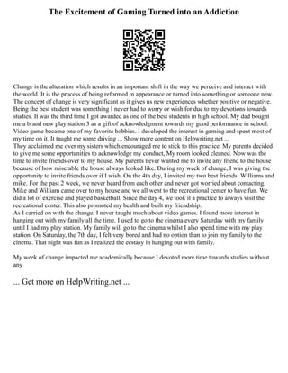 The Excitement of Gaming Turned into an Addiction
Change is the alteration which results in an important shift in the way we perceive and interact with
the world. It is the process of being reformed in appearance or turned into something or someone new.
The concept of change is very significant as it gives us new experiences whether positive or negative.
Being the best student was something I never had to worry or wish for due to my devotions towards
studies. It was the third time I got awarded as one of the best students in high school. My dad bought
me a brand new play station 3 as a gift of acknowledgment towards my good performance in school.
Video game became one of my favorite hobbies. I developed the interest in gaming and spent most of
my time on it. It taught me some driving ... Show more content on Helpwriting.net ...
They acclaimed me over my sisters which encouraged me to stick to this practice. My parents decided
to give me some opportunities to acknowledge my conduct, My room looked cleaned. Now was the
time to invite friends over to my house. My parents never wanted me to invite any friend to the house
because of how miserable the house always looked like. During my week of change, I was giving the
opportunity to invite friends over if I wish. On the 4th day, I invited my two best friends: Williams and
mike. For the past 2 week, we never heard from each other and never got worried about contacting.
Mike and William came over to my house and we all went to the recreational center to have fun. We
did a lot of exercise and played basketball. Since the day 4, we took it a practice to always visit the
recreational center. This also promoted my health and built my friendship.
As I carried on with the change, I never taught much about video games. I found more interest in
hanging out with my family all the time. I used to go to the cinema every Saturday with my family
until I had my play station. My family will go to the cinema whilst I also spend time with my play
station. On Saturday, the 7th day, I felt very bored and had no option than to join my family to the
cinema. That night was fun as I realized the ecstasy in hanging out with family.
My week of change impacted me academically because I devoted more time towards studies without
any
... Get more on HelpWriting.net ...
 