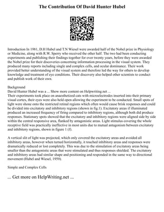 The Contribution Of David Hunter Hubel
Introduction In 1981, D.H Hubel and T.N Wiesel were awarded half of the Nobel prize in Physiology
or Medicine, along with R.W. Sperry who received the other half. The two had been conducting
experiments and publishing their findings together for over twenty years, before they were awarded
the Nobel prize for their discoveries concerning information processing in the visual system. They
produced many reports including single and complex cells, and ocular dominance. Their work
provided better understanding of the visual system and therefore led the way for others to develop
knowledge and treatment of eye conditions. Their discovery also helped other scientists to conduct
and publish work of their own.
Background
David Hunter Hubel was a ... Show more content on Helpwriting.net ...
Their experiments took place on anaesthetized cats with microelectrodes inserted into their primary
visual cortex, their eyes were also held open allowing the experiment to be conducted. Small spots of
light were shone onto the restricted retinal regions which often would cause brisk responses and could
be divided into excitatory and inhibitory regions (shown in fig.1). Excitatory areas if illuminated
produced an increased frequency of firing compared to inhibitory regions, although both did produce
responses. Stationary spots showed that the excitatory and inhibitory regions were aligned side by side
within the central responsive area, flanked by antagonistic areas. Light stimulus covering the whole
receptive field was practically ineffective in most units due to mutual antagonism between excitatory
and inhibitory regions, shown in figure 1 (f).
A vertical slit of light was projected, which only covered the excitatory areas and avoided all
inhibitory areas, however when turned horizontally, it touched inhibitory areas and responses were
dramatically reduced or lost completely. This was due to the stimulation of excitatory areas being
smaller than the antagonistic areas that were stimulated and thus responses shielded. The excitatory
and inhibitory areas had similar shape and positioning and responded in the same way to directional
movement (Hubel and Wiesel, 1959).
Simple and Complex Cells
... Get more on HelpWriting.net ...
 